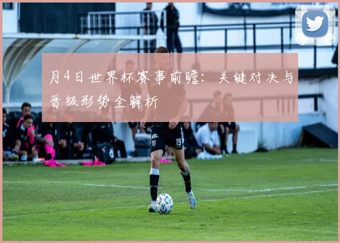 月4日世界杯赛事前瞻:关键对决与晋级形势全解析