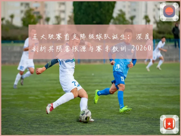 五大联赛首支降级球队诞生：深度剖析其陨落根源与赛季教训_20260611141842