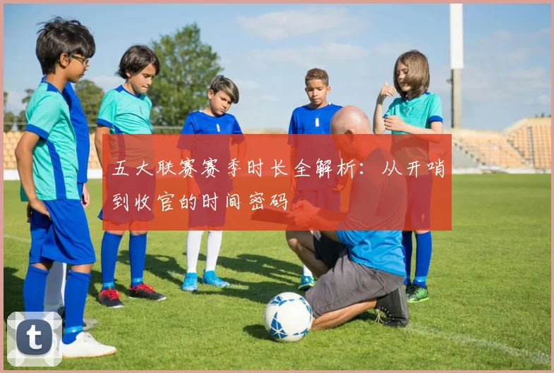 五大联赛赛季时长全解析:从开哨到收官的时间密码