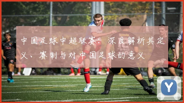 中国足球中超联赛：深度解析其定义、赛制与对中国足球的意义