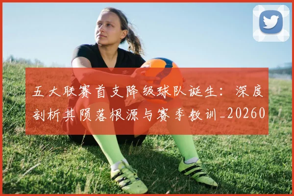 五大联赛首支降级球队诞生：深度剖析其陨落根源与赛季教训_20260611141842