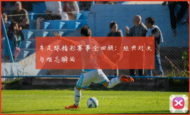 年足球精彩赛事全回顾:经典对决与难忘瞬间